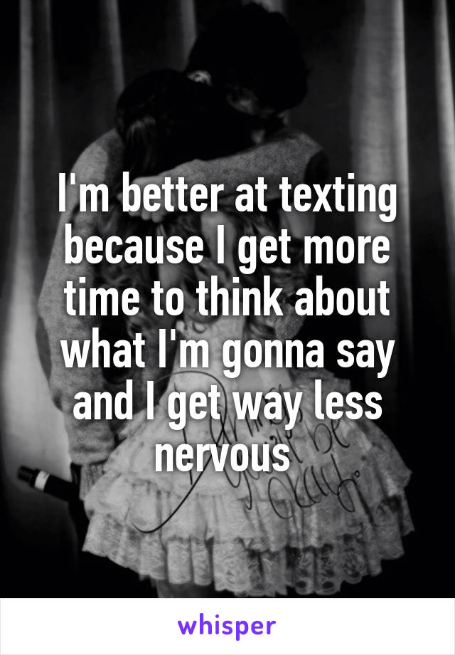 I'm better at texting because I get more time to think about what I'm gonna say and I get way less nervous 