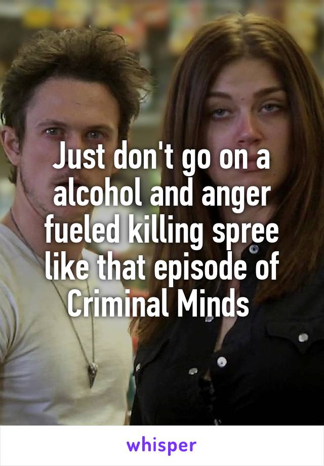 Just don't go on a alcohol and anger fueled killing spree like that episode of Criminal Minds 