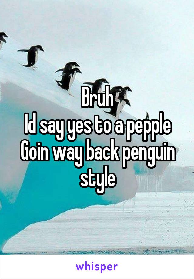 Bruh
Id say yes to a pepple
Goin way back penguin style