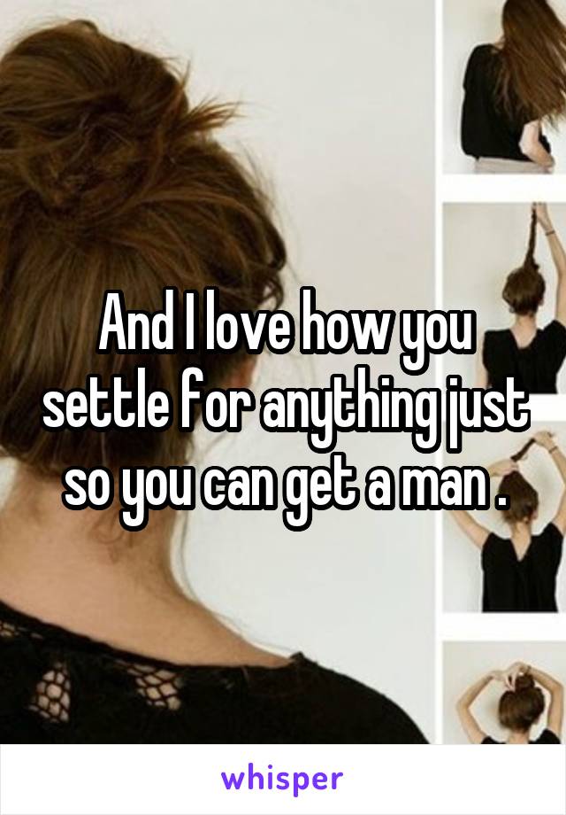 And I love how you settle for anything just so you can get a man .