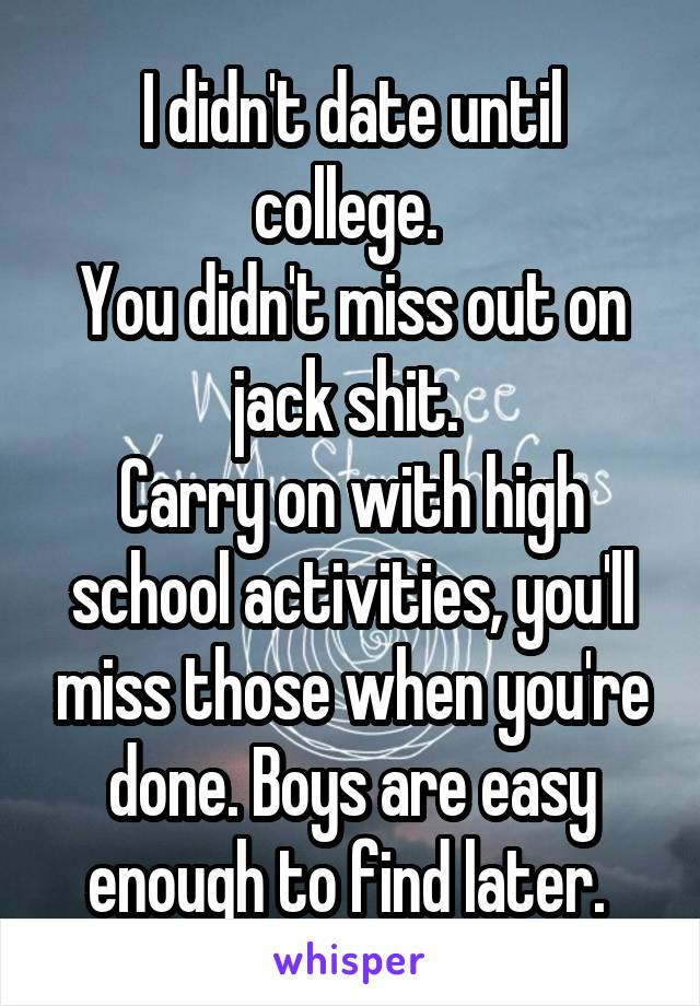 I didn't date until college. 
You didn't miss out on jack shit. 
Carry on with high school activities, you'll miss those when you're done. Boys are easy enough to find later. 