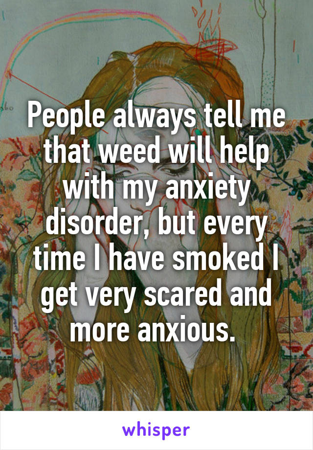 People always tell me that weed will help with my anxiety disorder, but every time I have smoked I get very scared and more anxious. 