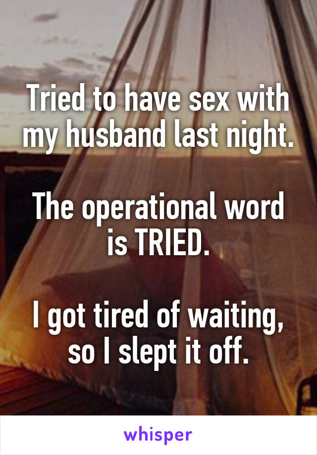 Tried to have sex with my husband last night.

The operational word is TRIED.

I got tired of waiting, so I slept it off.