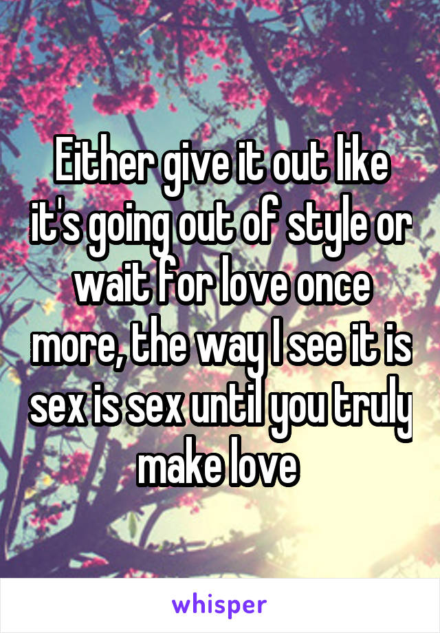 Either give it out like it's going out of style or wait for love once more, the way I see it is sex is sex until you truly make love 