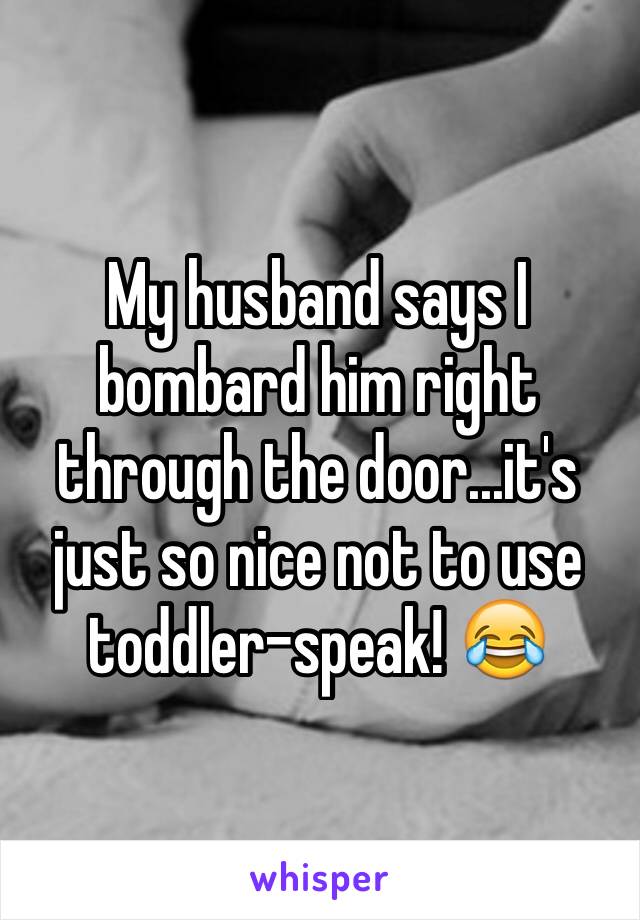 My husband says I bombard him right through the door...it's just so nice not to use toddler-speak! 😂