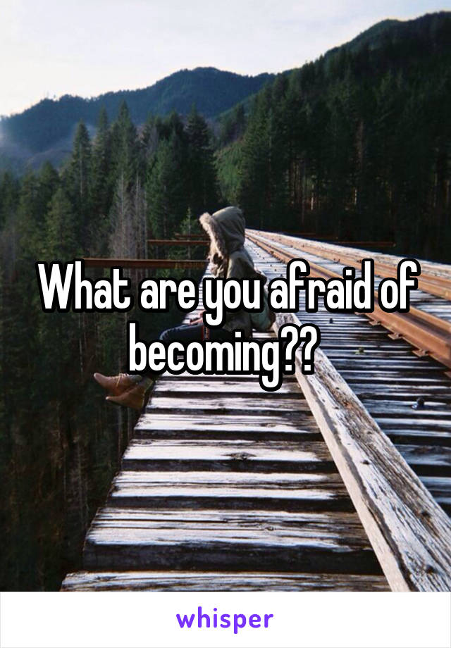 What are you afraid of becoming?? 