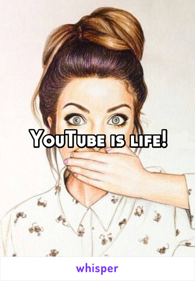 YouTube is life!