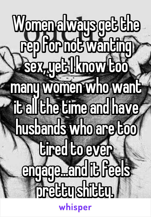 Women always get the rep for not wanting sex, yet I know too many women who want it all the time and have husbands who are too tired to ever engage...and it feels pretty shitty. 