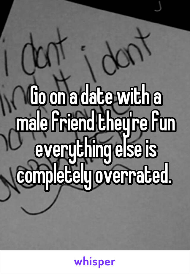 Go on a date with a male friend they're fun everything else is completely overrated. 