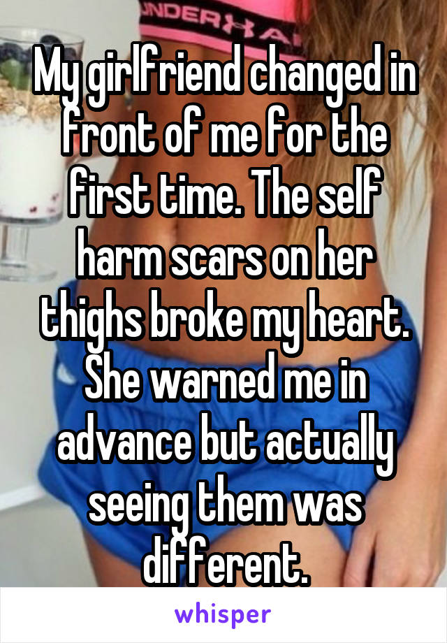 My girlfriend changed in front of me for the first time. The self harm scars on her thighs broke my heart. She warned me in advance but actually seeing them was different.
