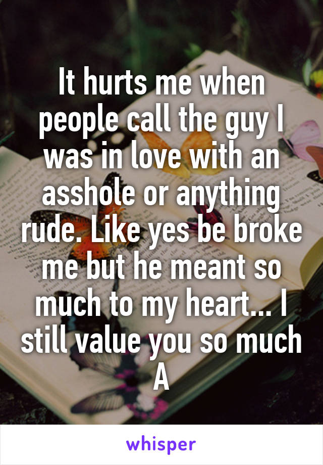 It hurts me when people call the guy I was in love with an asshole or anything rude. Like yes be broke me but he meant so much to my heart... I still value you so much A