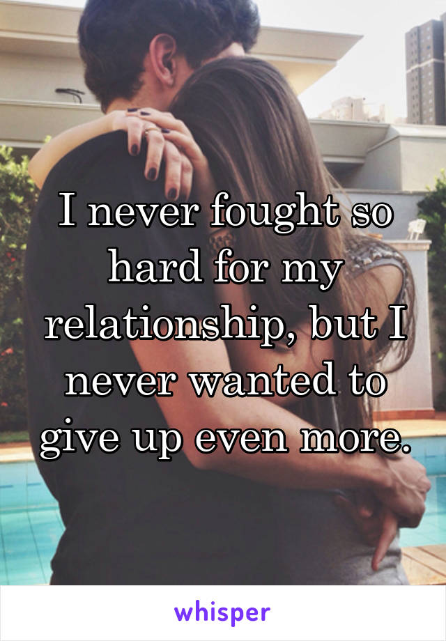 I never fought so hard for my relationship, but I never wanted to give up even more.