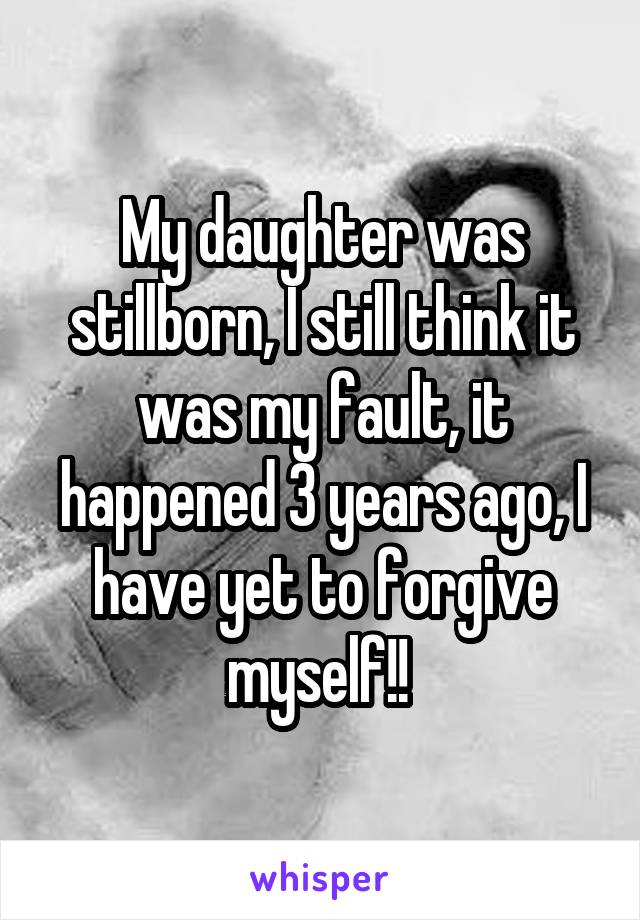 My daughter was stillborn, I still think it was my fault, it happened 3 years ago, I have yet to forgive myself!! 