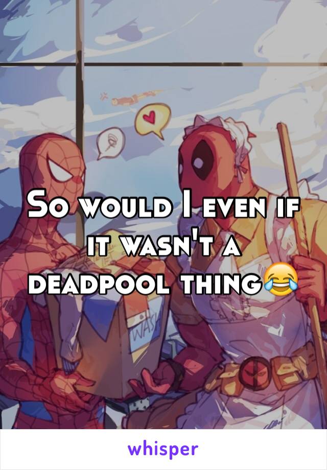 So would I even if it wasn't a deadpool thing😂