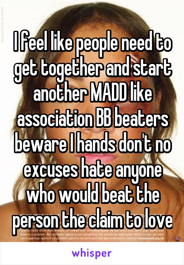 I feel like people need to get together and start another MADD like association BB beaters beware I hands don't no excuses hate anyone who would beat the person the claim to love