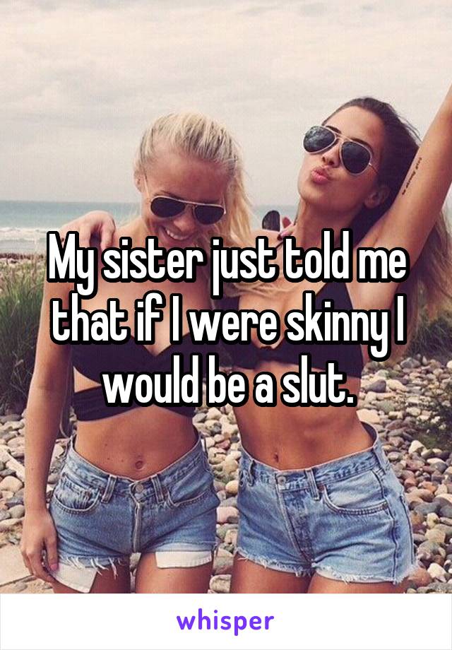 My sister just told me that if I were skinny I would be a slut.