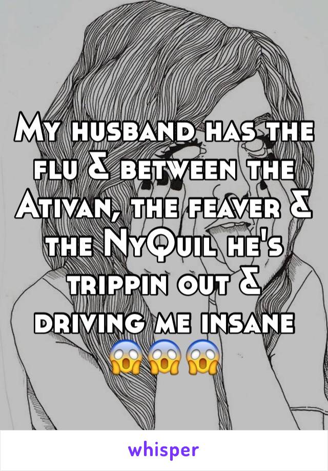 My husband has the flu & between the Ativan, the feaver & the NyQuil he's trippin out & driving me insane 😱️😱️😱️