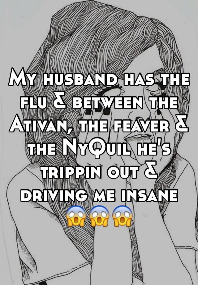 My husband has the flu & between the Ativan, the feaver & the NyQuil he's trippin out & driving me insane 😱️😱️😱️