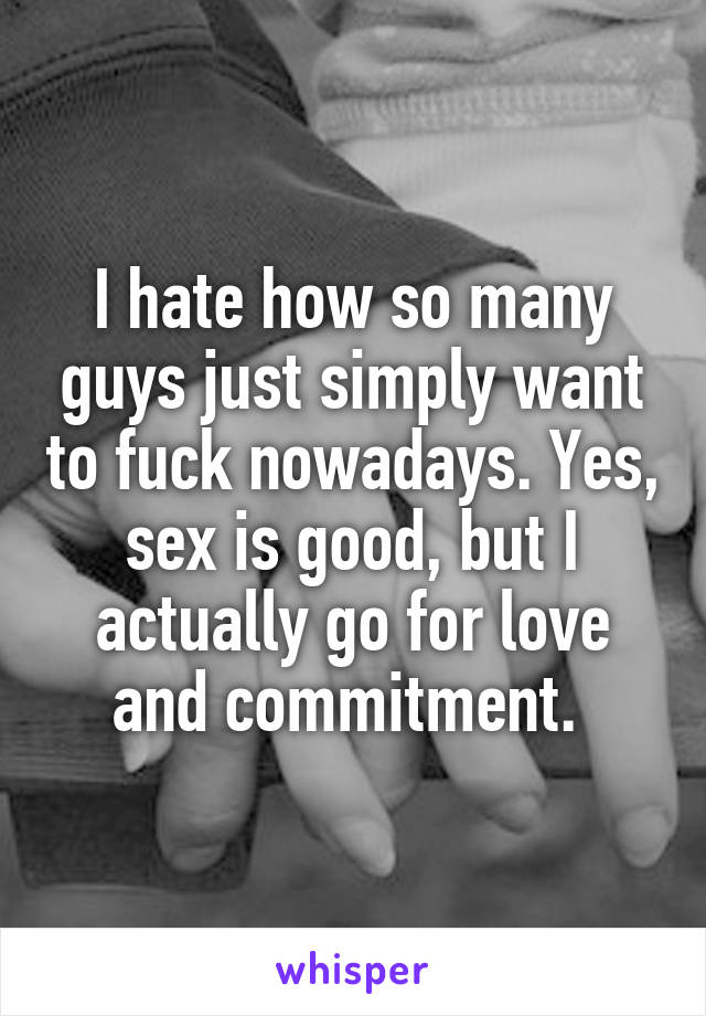 I hate how so many guys just simply want to fuck nowadays. Yes, sex is good, but I actually go for love and commitment. 