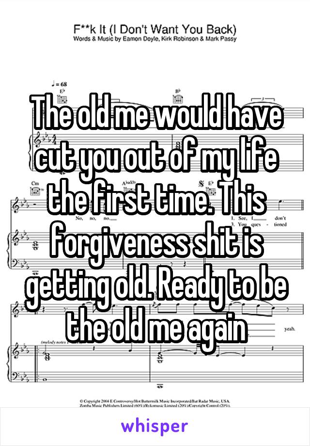 The old me would have cut you out of my life the first time. This forgiveness shit is getting old. Ready to be the old me again