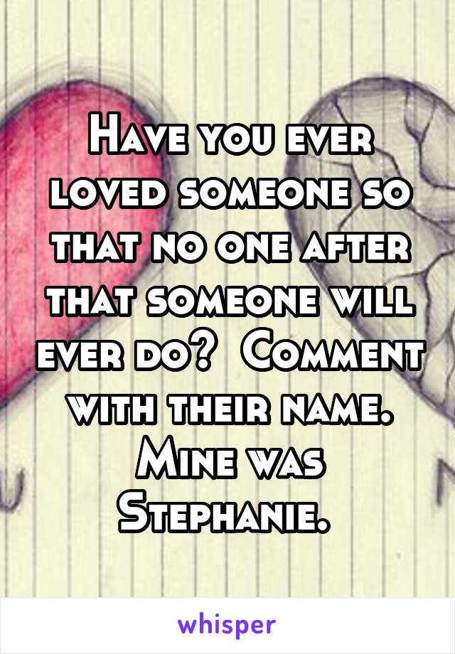 Have you ever loved someone so that no one after that someone will ever do?  Comment with their name. Mine was Stephanie. 