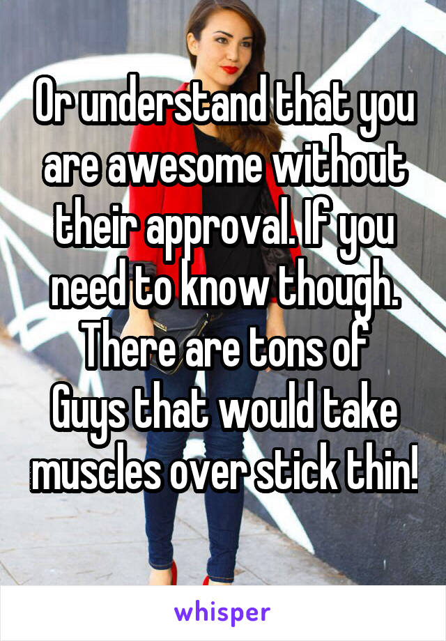 Or understand that you are awesome without their approval. If you need to know though. There are tons of
Guys that would take muscles over stick thin! 