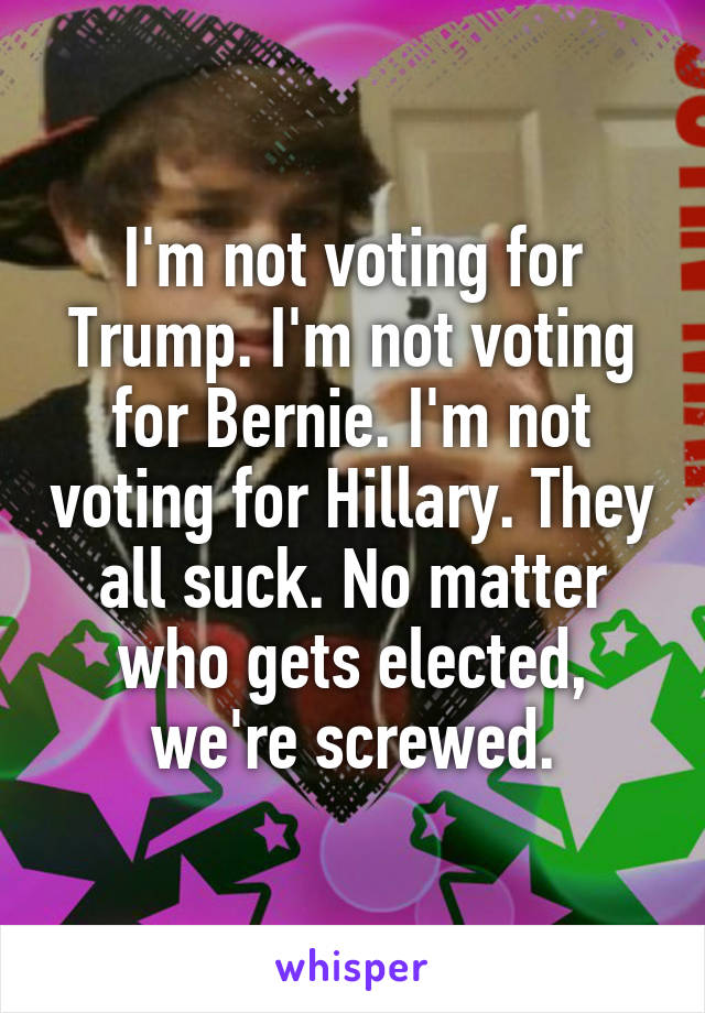 I'm not voting for Trump. I'm not voting for Bernie. I'm not voting for Hillary. They all suck. No matter who gets elected, we're screwed.