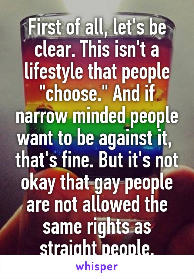 First of all, let's be clear. This isn't a lifestyle that people "choose." And if narrow minded people want to be against it,  that's fine. But it's not okay that gay people are not allowed the same rights as straight people.