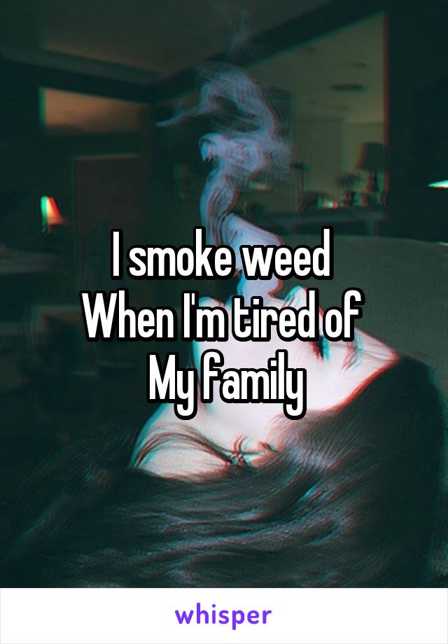 I smoke weed 
When I'm tired of 
My family