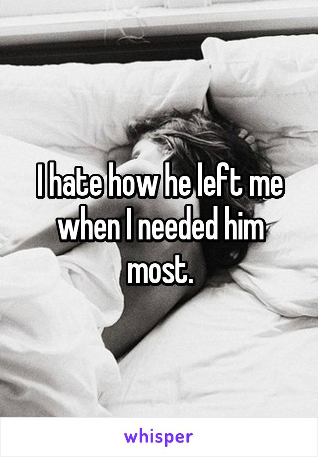 I hate how he left me when I needed him most.