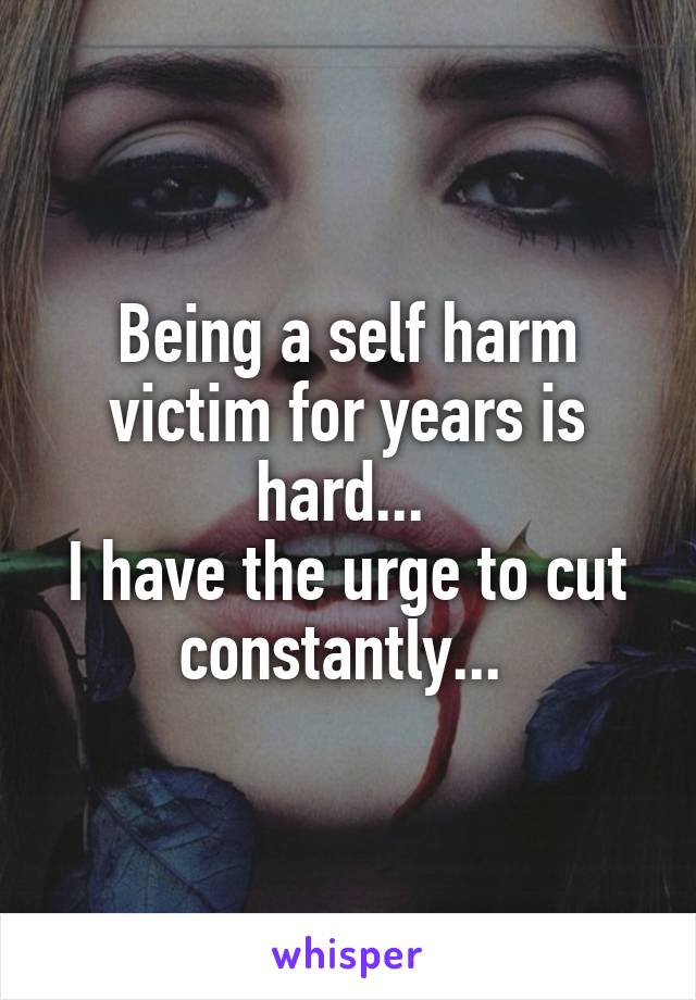 Being a self harm victim for years is hard... 
I have the urge to cut constantly... 