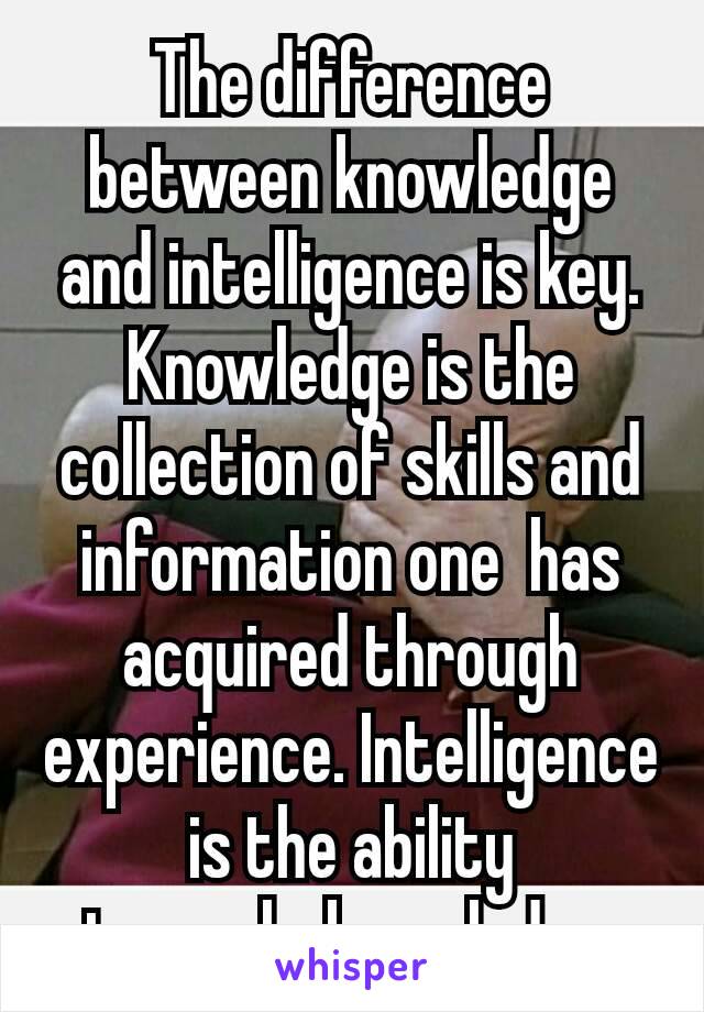 The difference between knowledge and intelligence is key. Knowledge is the collection of skills and information one  has acquired through experience. Intelligence is the ability to apply knowledge.