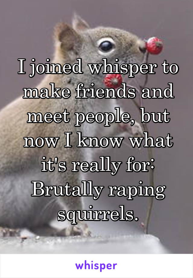 I joined whisper to make friends and meet people, but now I know what it's really for:
Brutally raping squirrels.