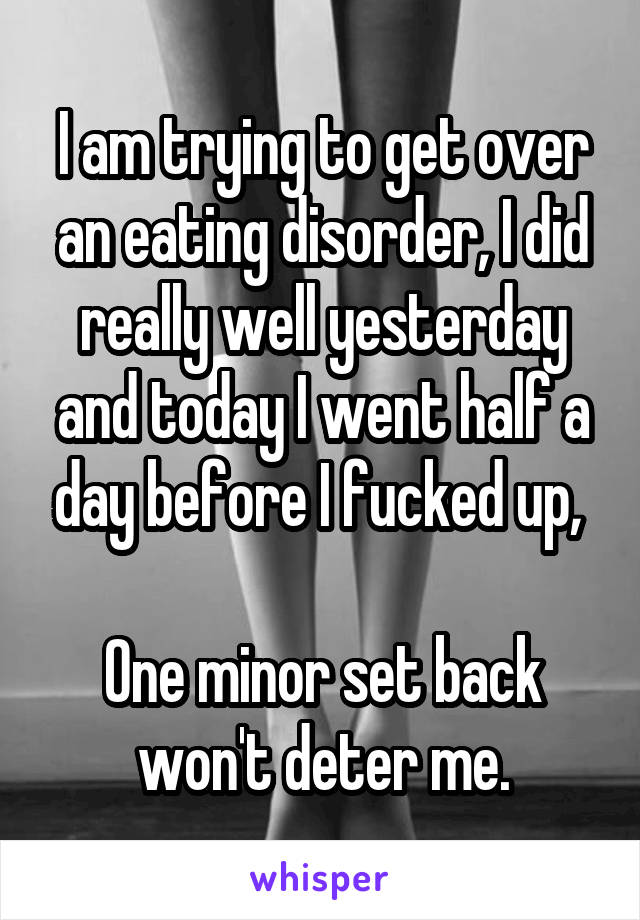 I am trying to get over an eating disorder, I did really well yesterday and today I went half a day before I fucked up, 

One minor set back won't deter me.