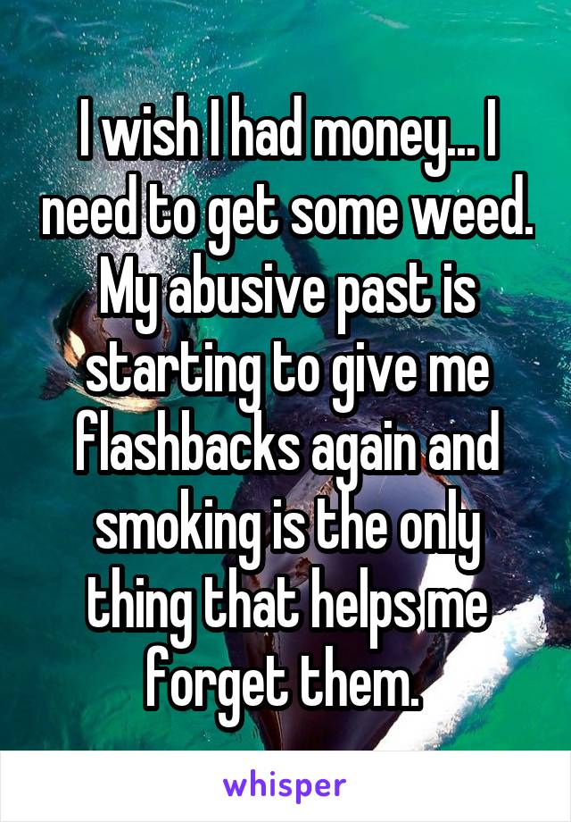 I wish I had money... I need to get some weed. My abusive past is starting to give me flashbacks again and smoking is the only thing that helps me forget them. 