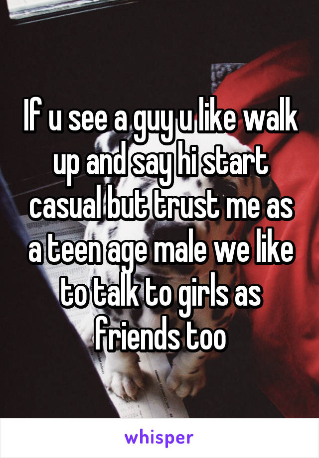 If u see a guy u like walk up and say hi start casual but trust me as a teen age male we like to talk to girls as friends too