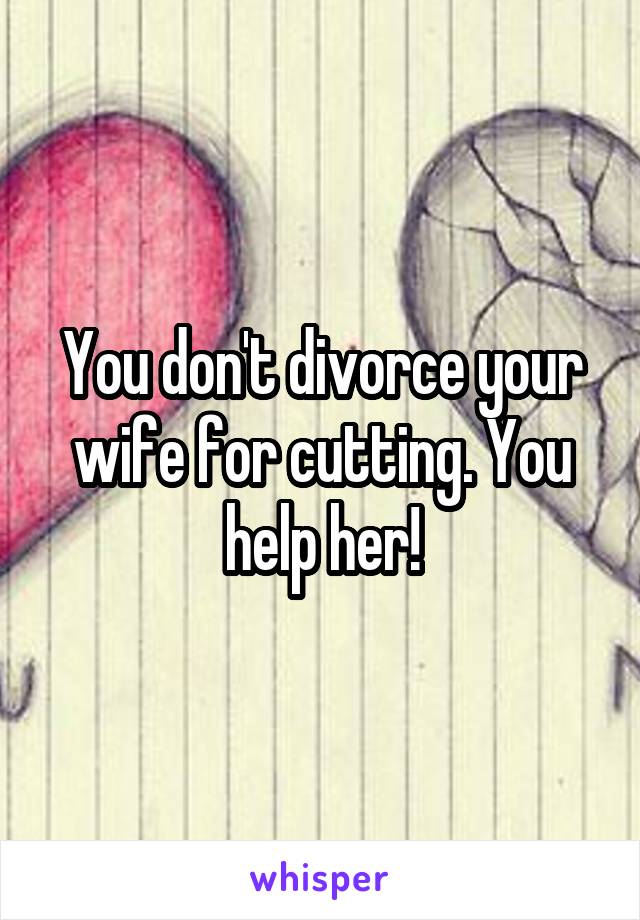 You don't divorce your wife for cutting. You help her!