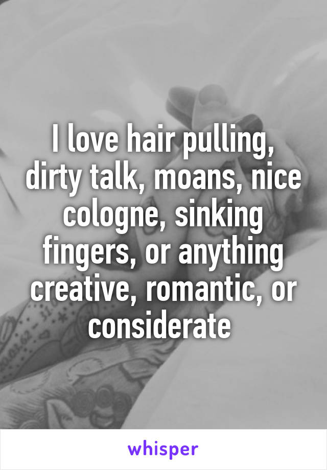 I love hair pulling, dirty talk, moans, nice cologne, sinking fingers, or anything creative, romantic, or considerate 