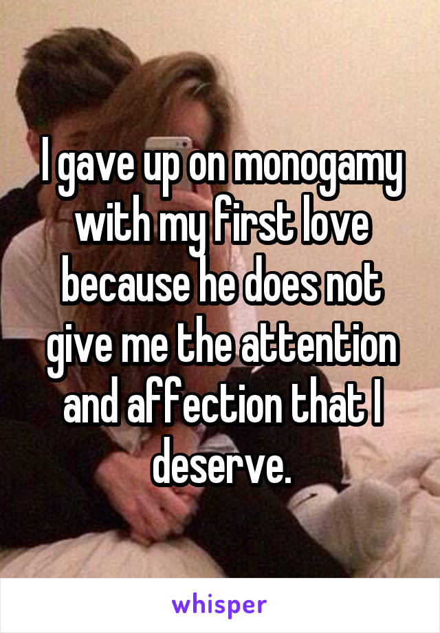 I gave up on monogamy with my first love because he does not give me the attention and affection that I deserve.