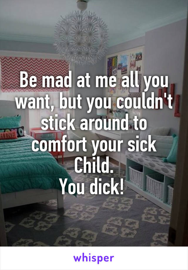 Be mad at me all you want, but you couldn't stick around to comfort your sick Child.
You dick! 