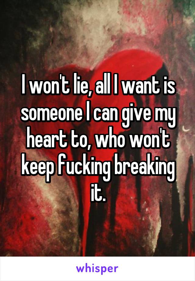 I won't lie, all I want is someone I can give my heart to, who won't keep fucking breaking it.