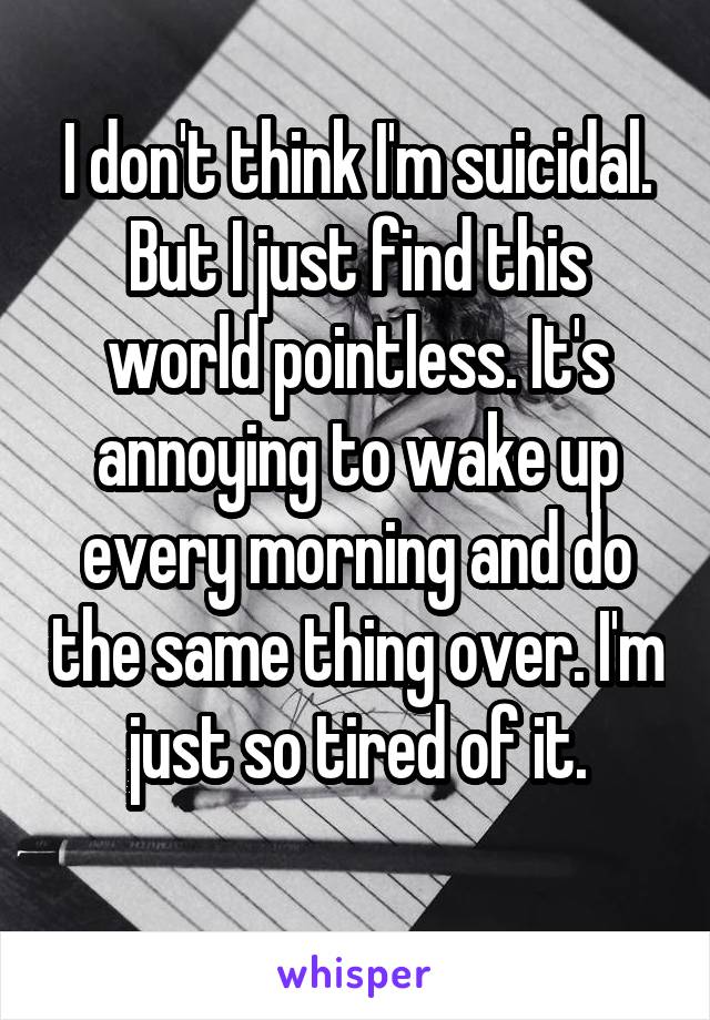 I don't think I'm suicidal. But I just find this world pointless. It's annoying to wake up every morning and do the same thing over. I'm just so tired of it.
