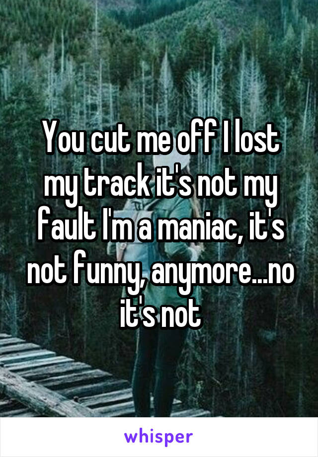 You cut me off I lost my track it's not my fault I'm a maniac, it's not funny, anymore...no it's not