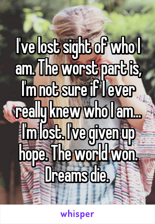 I've lost sight of who I am. The worst part is, I'm not sure if I ever really knew who I am... I'm lost. I've given up hope. The world won. Dreams die. 