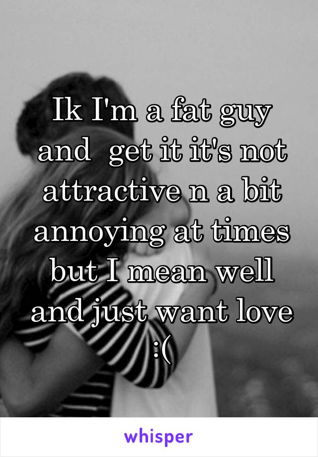 Ik I'm a fat guy and  get it it's not attractive n a bit annoying at times but I mean well and just want love :(