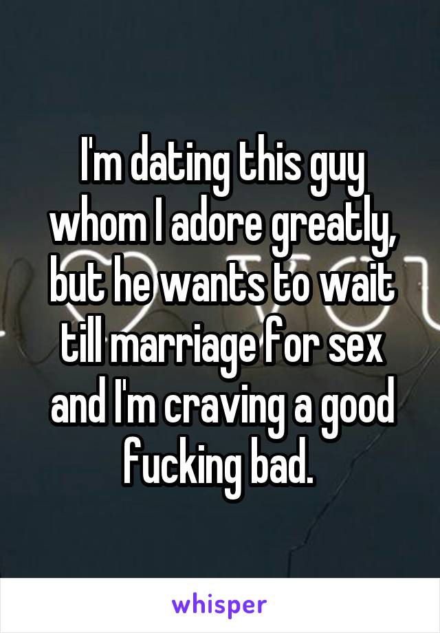 I'm dating this guy whom I adore greatly, but he wants to wait till marriage for sex and I'm craving a good fucking bad. 