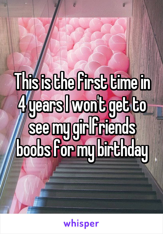 This is the first time in 4 years I won't get to see my girlfriends boobs for my birthday