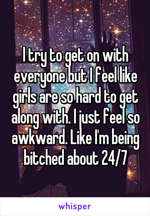 I try to get on with everyone but I feel like girls are so hard to get along with. I just feel so awkward. Like I'm being bitched about 24/7