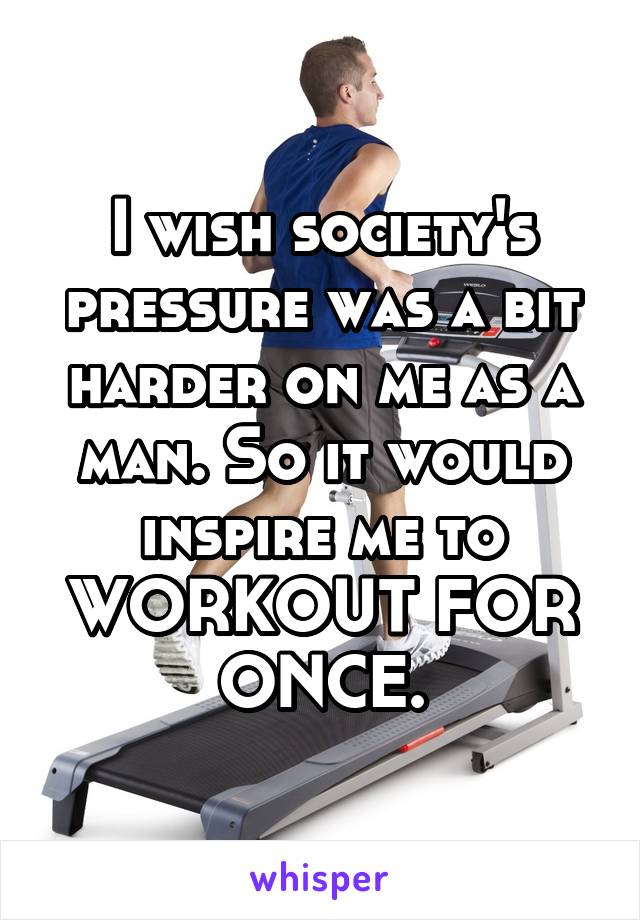 I wish society's pressure was a bit harder on me as a man. So it would inspire me to WORKOUT FOR ONCE.