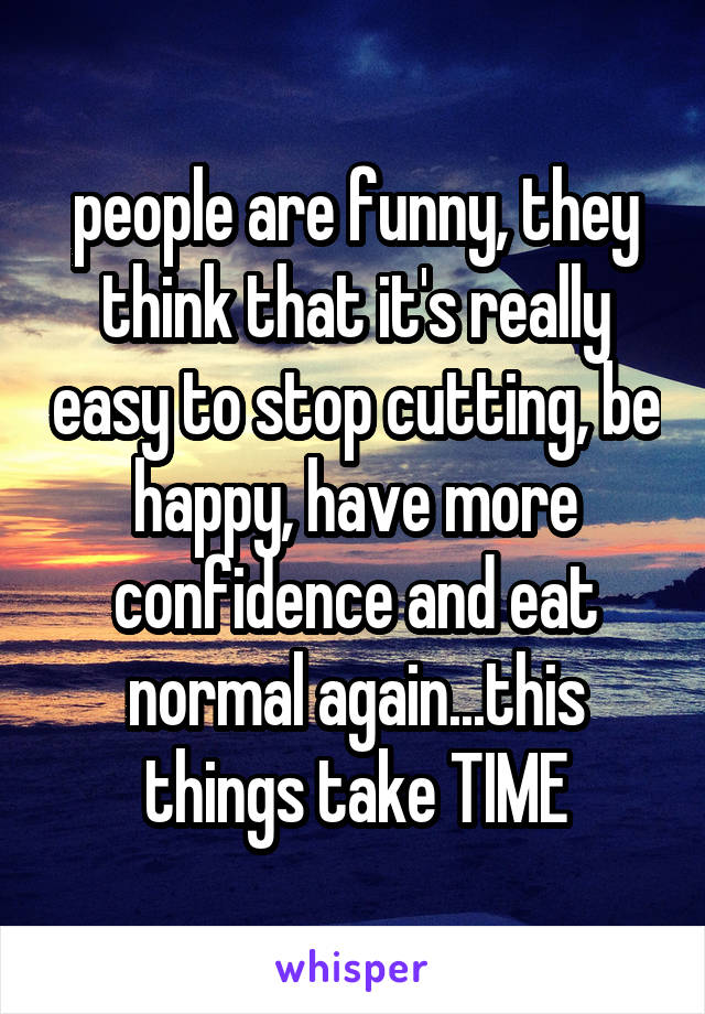 people are funny, they think that it's really easy to stop cutting, be happy, have more confidence and eat normal again...this things take TIME